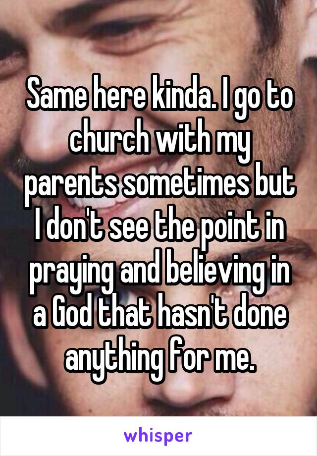 Same here kinda. I go to church with my parents sometimes but I don't see the point in praying and believing in a God that hasn't done anything for me.