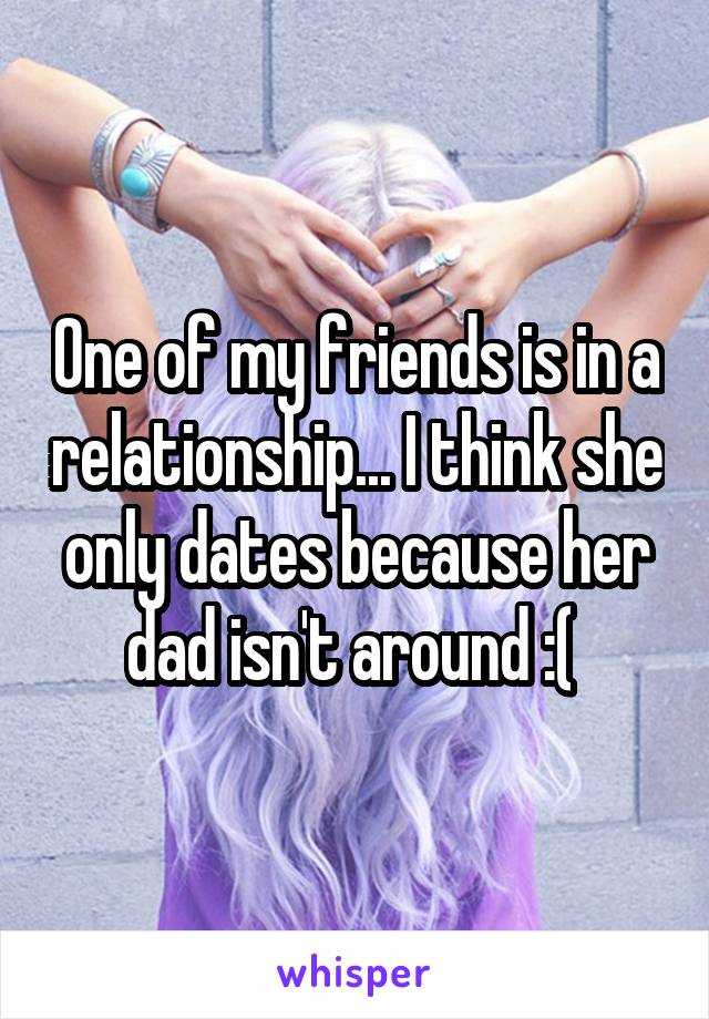 One of my friends is in a relationship... I think she only dates because her dad isn't around :( 