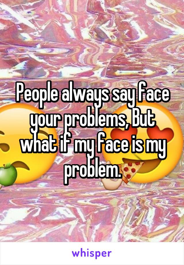 People always say face your problems, But what if my face is my problem.