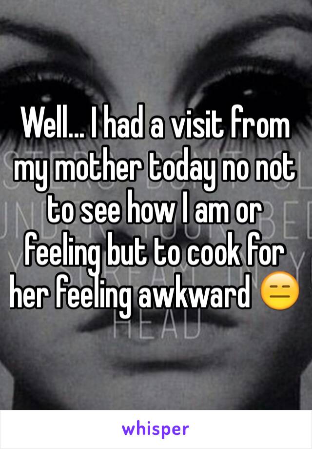 Well... I had a visit from my mother today no not to see how I am or feeling but to cook for her feeling awkward 😑