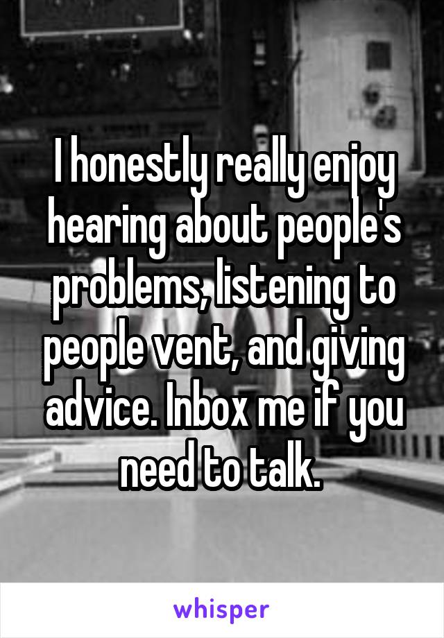 I honestly really enjoy hearing about people's problems, listening to people vent, and giving advice. Inbox me if you need to talk. 