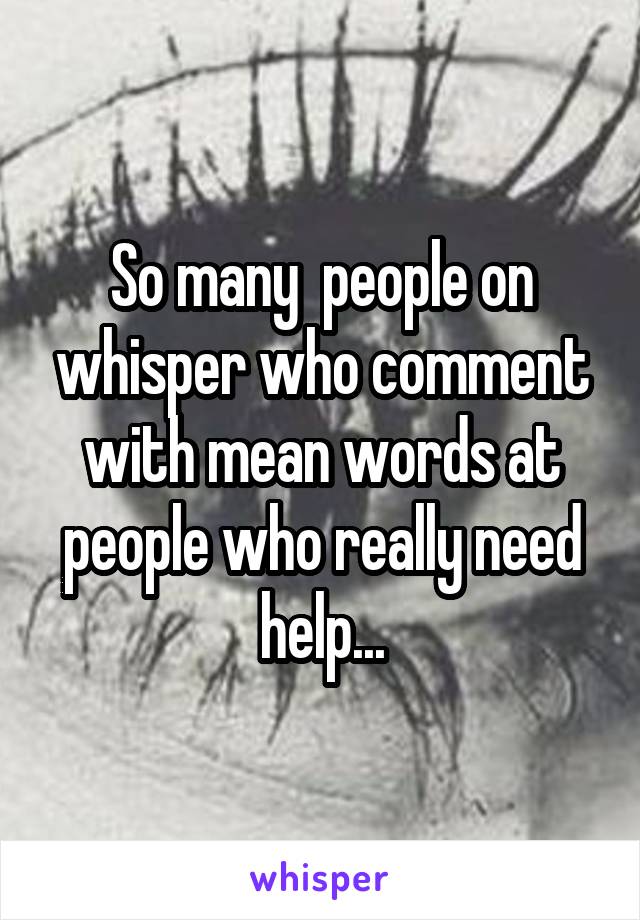 So many  people on whisper who comment with mean words at people who really need help...