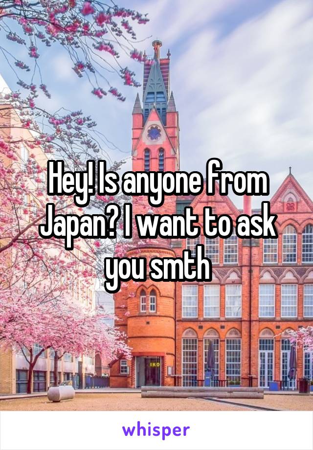 Hey! Is anyone from Japan? I want to ask you smth