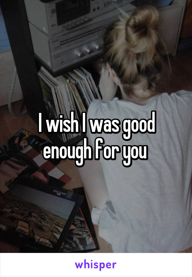 I wish I was good enough for you 