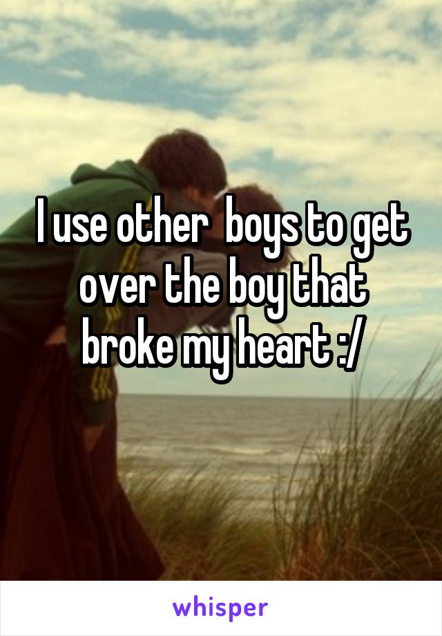 I use other  boys to get over the boy that broke my heart :/
