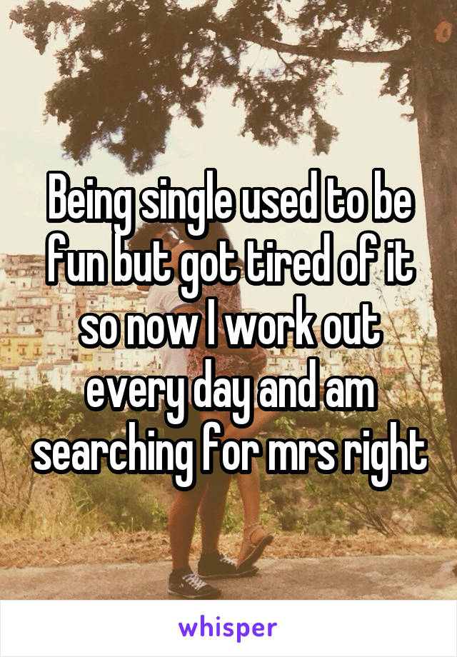 Being single used to be fun but got tired of it so now I work out every day and am searching for mrs right