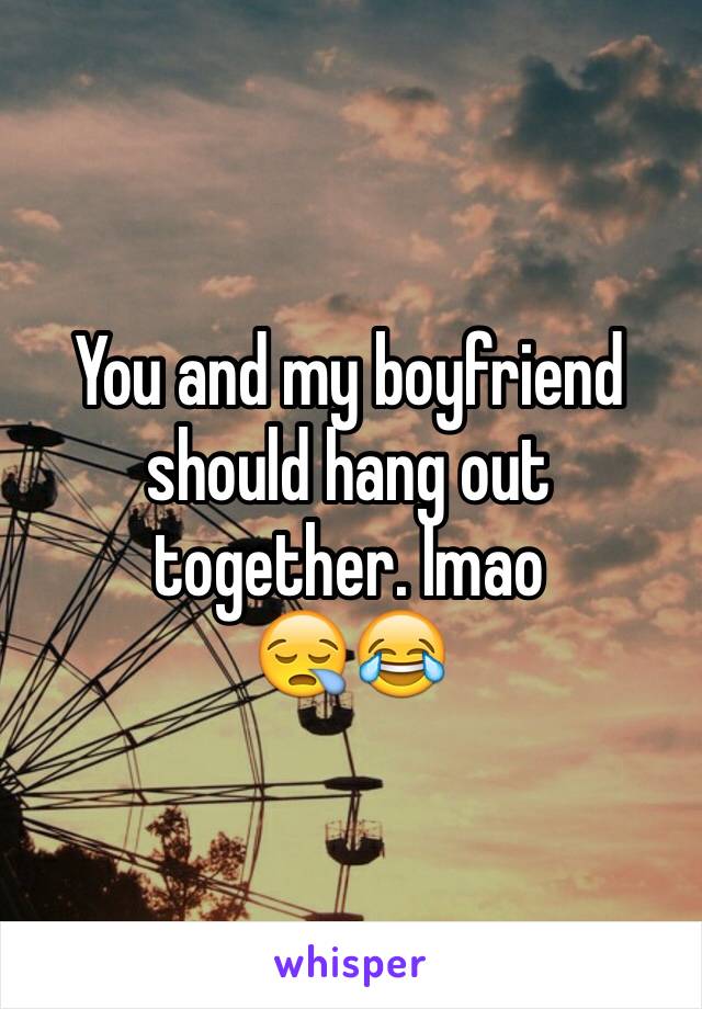 You and my boyfriend should hang out 
together. lmao
😪😂