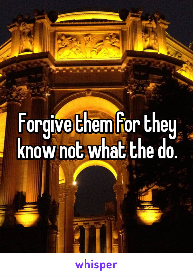 Forgive them for they know not what the do.