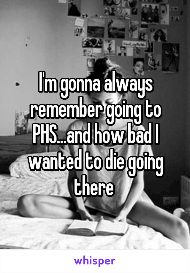 I'm gonna always remember going to PHS...and how bad I wanted to die going there 