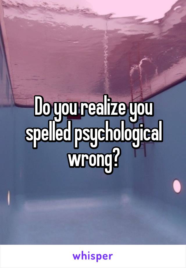 Do you realize you spelled psychological wrong?