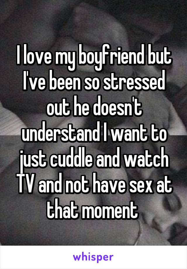 I love my boyfriend but I've been so stressed out he doesn't understand I want to just cuddle and watch TV and not have sex at that moment 