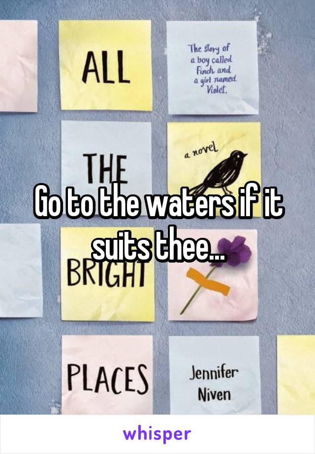 Go to the waters if it suits thee...