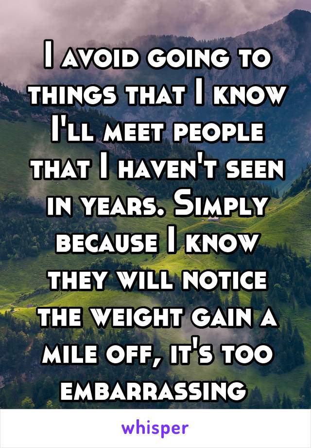 I avoid going to things that I know I'll meet people that I haven't seen in years. Simply because I know they will notice the weight gain a mile off, it's too embarrassing 