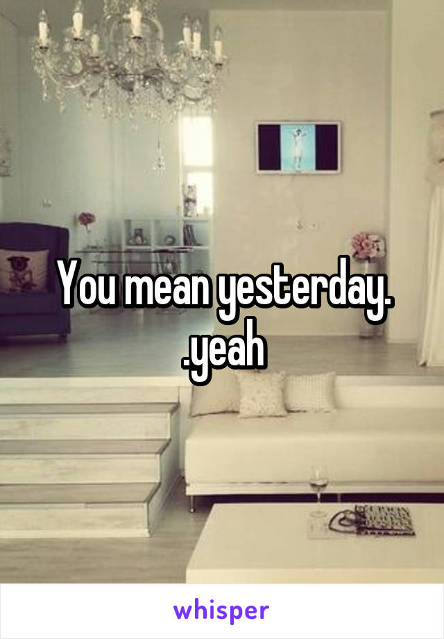 You mean yesterday. .yeah