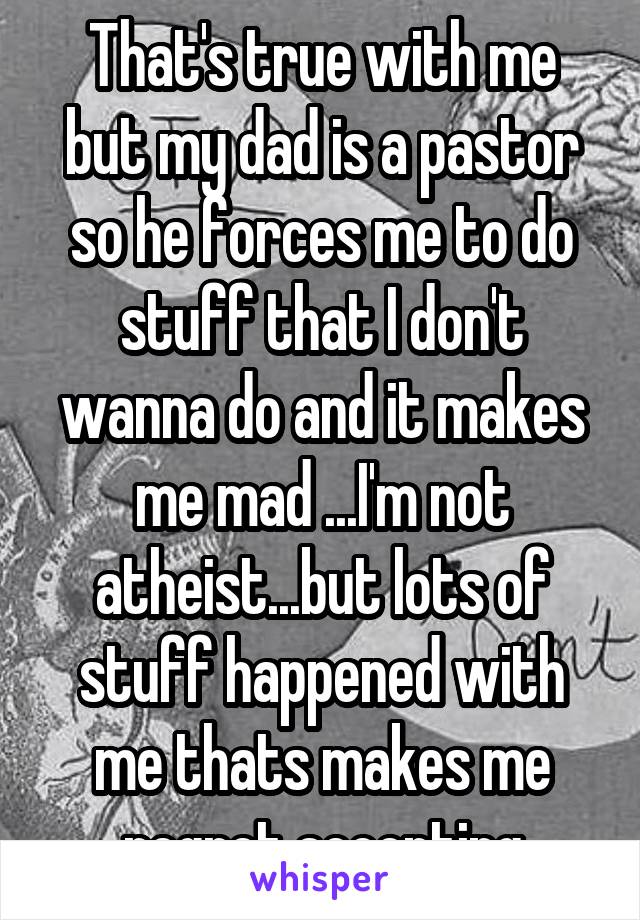 That's true with me but my dad is a pastor so he forces me to do stuff that I don't wanna do and it makes me mad ...I'm not atheist...but lots of stuff happened with me thats makes me regret accepting