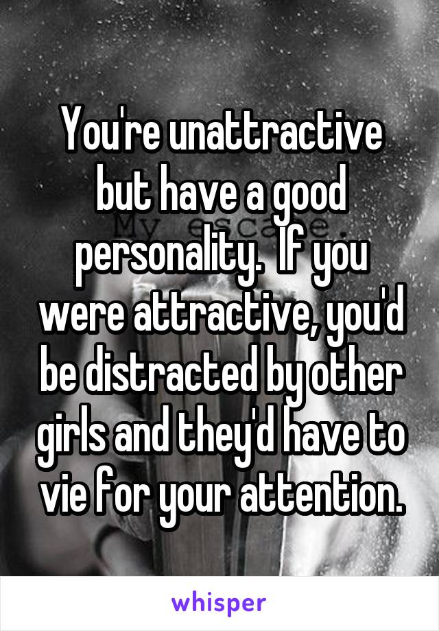 You're unattractive but have a good personality.  If you were attractive, you'd be distracted by other girls and they'd have to vie for your attention.