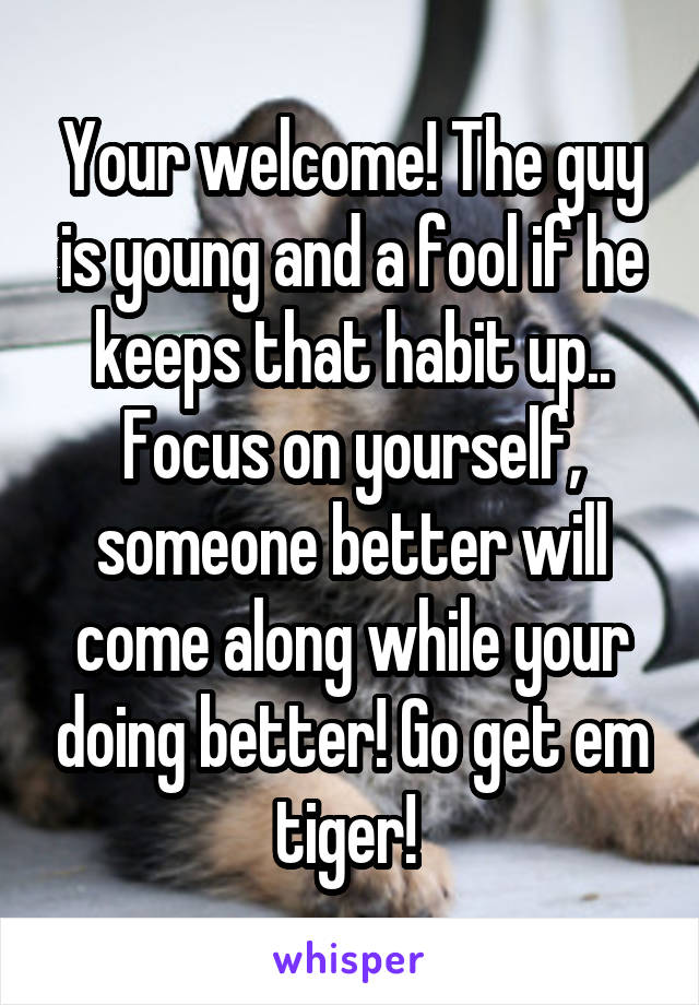 Your welcome! The guy is young and a fool if he keeps that habit up.. Focus on yourself, someone better will come along while your doing better! Go get em tiger! 