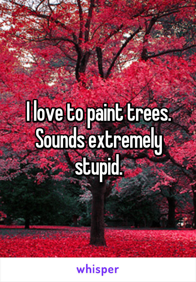 I love to paint trees. Sounds extremely stupid.