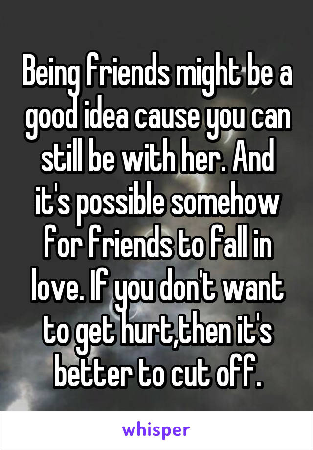 Being friends might be a good idea cause you can still be with her. And it's possible somehow for friends to fall in love. If you don't want to get hurt,then it's better to cut off.