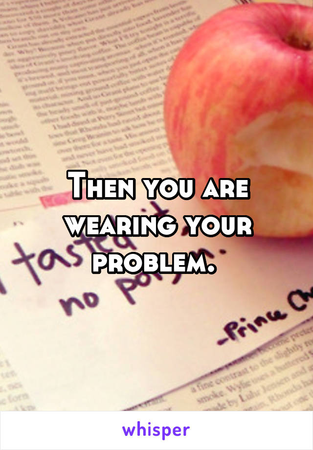 Then you are wearing your problem. 