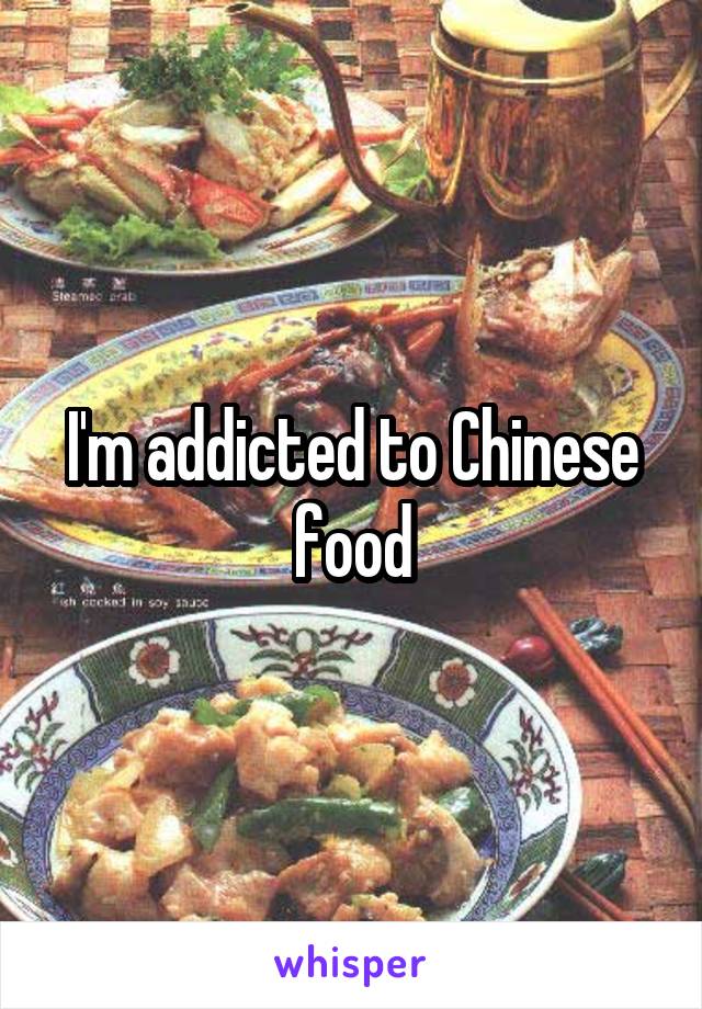 I'm addicted to Chinese food