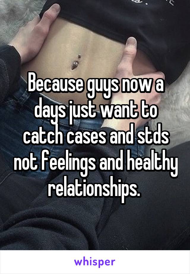 Because guys now a days just want to catch cases and stds not feelings and healthy relationships. 