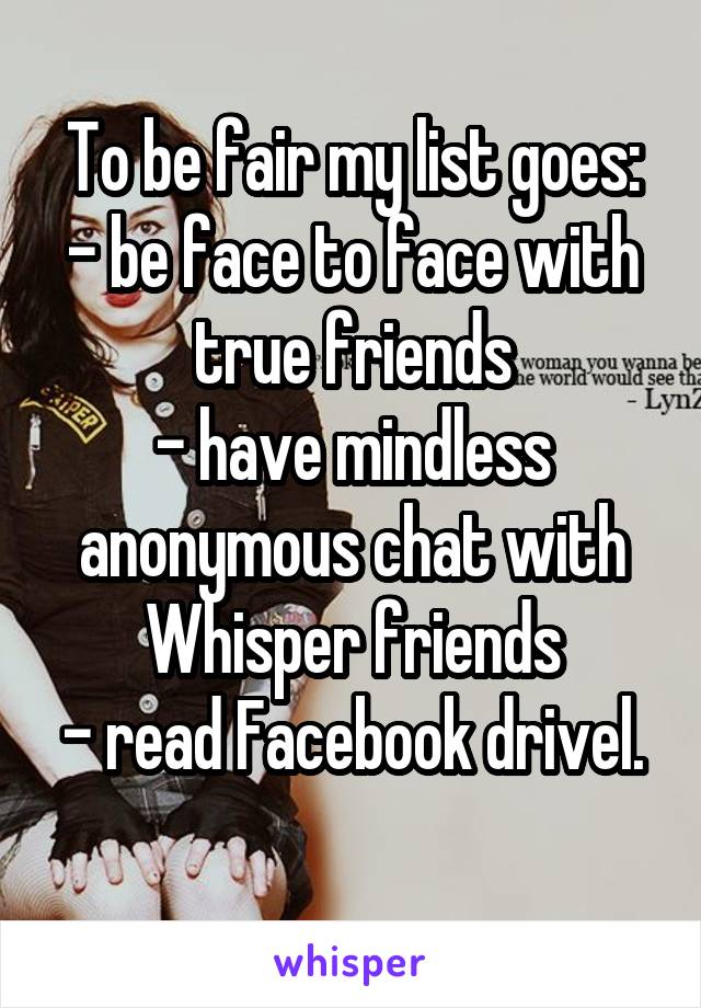 To be fair my list goes:
- be face to face with true friends
- have mindless anonymous chat with Whisper friends
- read Facebook drivel. 