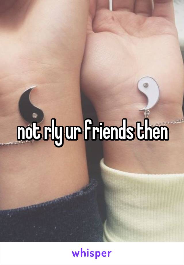 not rly ur friends then