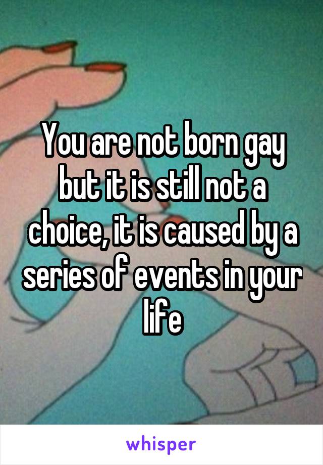 You are not born gay but it is still not a choice, it is caused by a series of events in your life