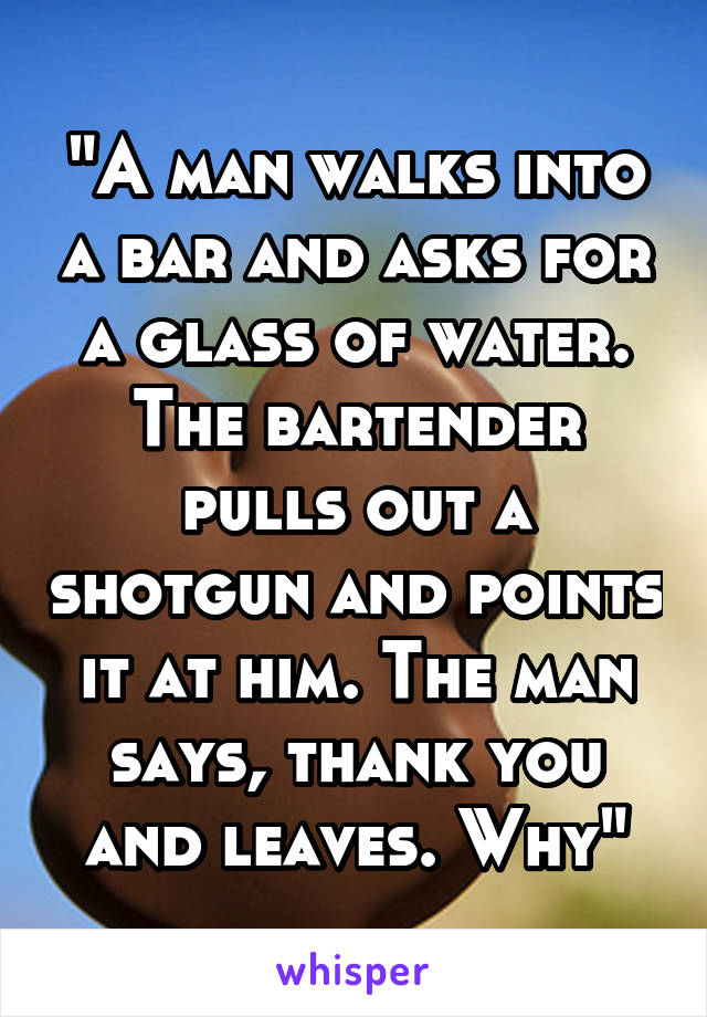 "A man walks into a bar and asks for a glass of water. The bartender pulls out a shotgun and points it at him. The man says, thank you and leaves. Why"