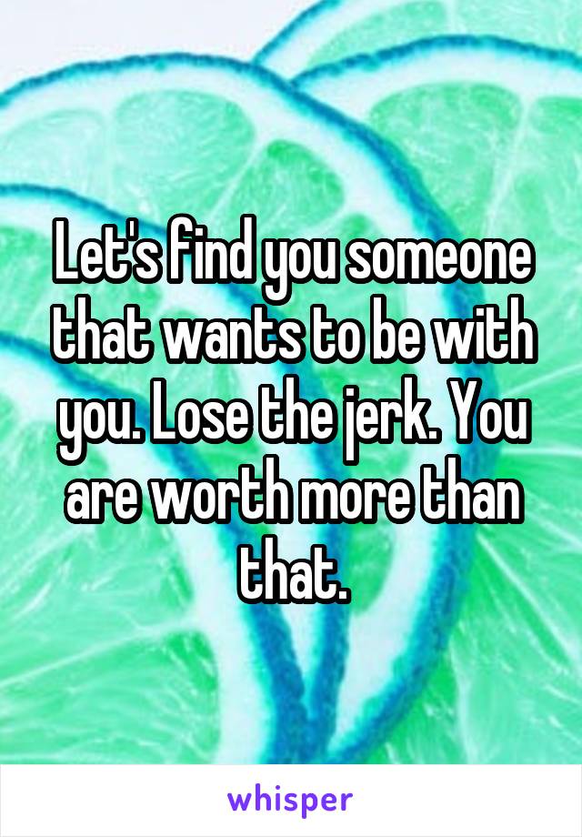 Let's find you someone that wants to be with you. Lose the jerk. You are worth more than that.