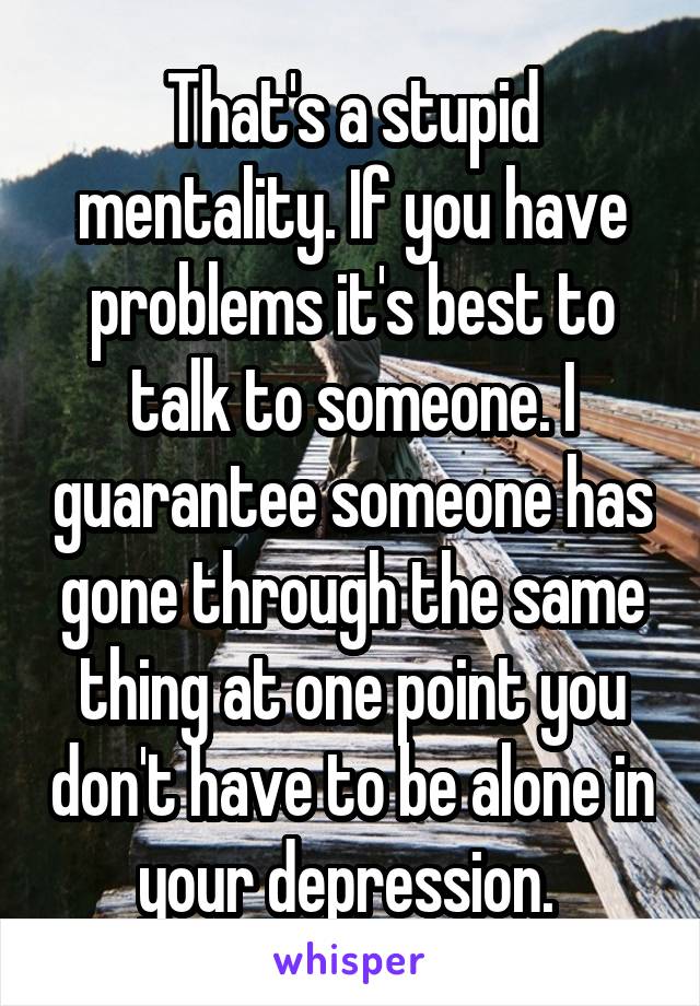 That's a stupid mentality. If you have problems it's best to talk to someone. I guarantee someone has gone through the same thing at one point you don't have to be alone in your depression. 