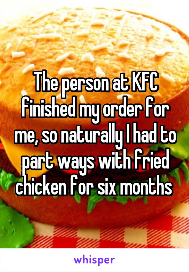 The person at KFC finished my order for me, so naturally I had to part ways with fried chicken for six months 