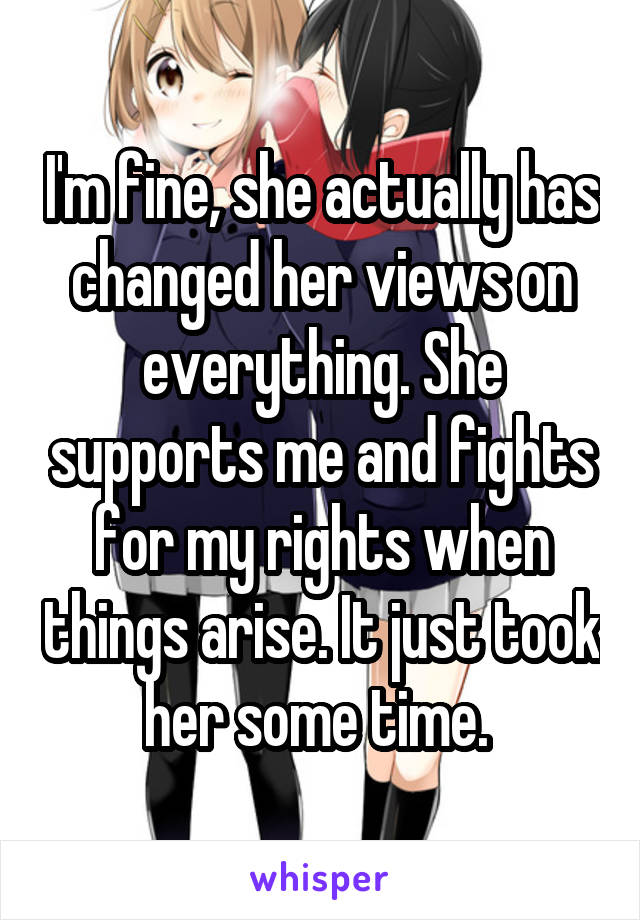 I'm fine, she actually has changed her views on everything. She supports me and fights for my rights when things arise. It just took her some time. 