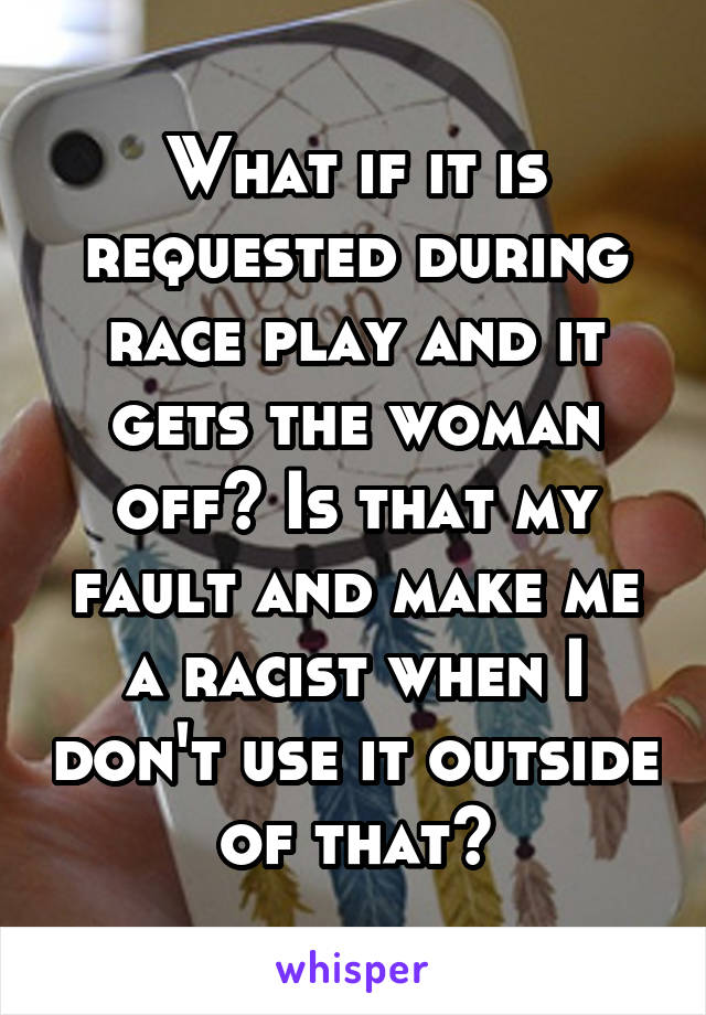 What if it is requested during race play and it gets the woman off? Is that my fault and make me a racist when I don't use it outside of that?