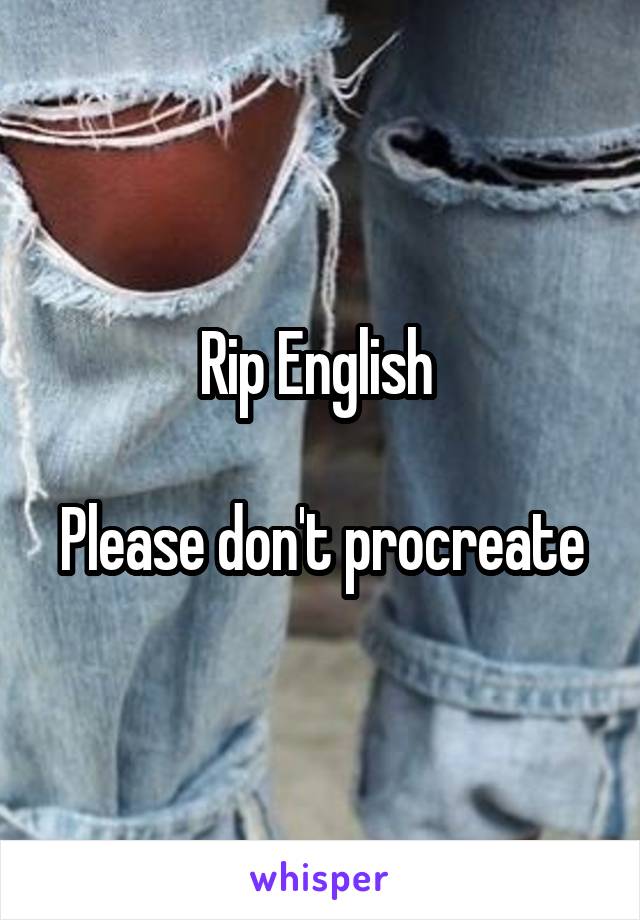 Rip English 

Please don't procreate