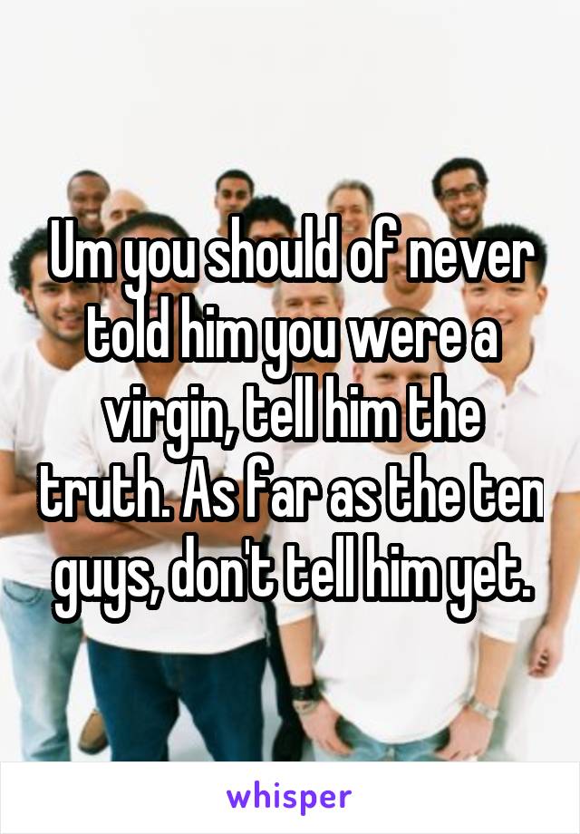 Um you should of never told him you were a virgin, tell him the truth. As far as the ten guys, don't tell him yet.