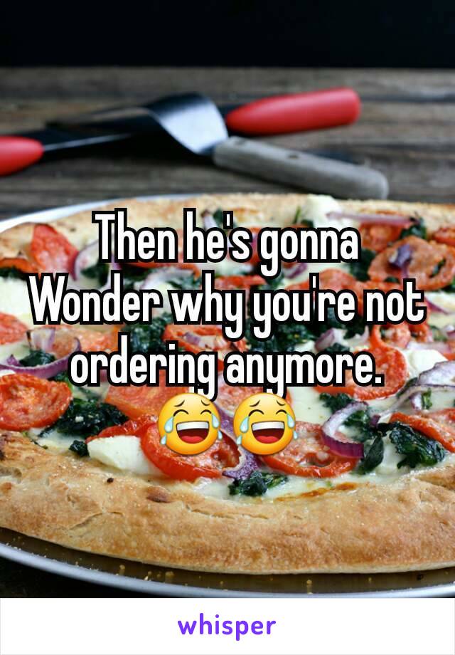 Then he's gonna Wonder why you're not ordering anymore.  😂😂