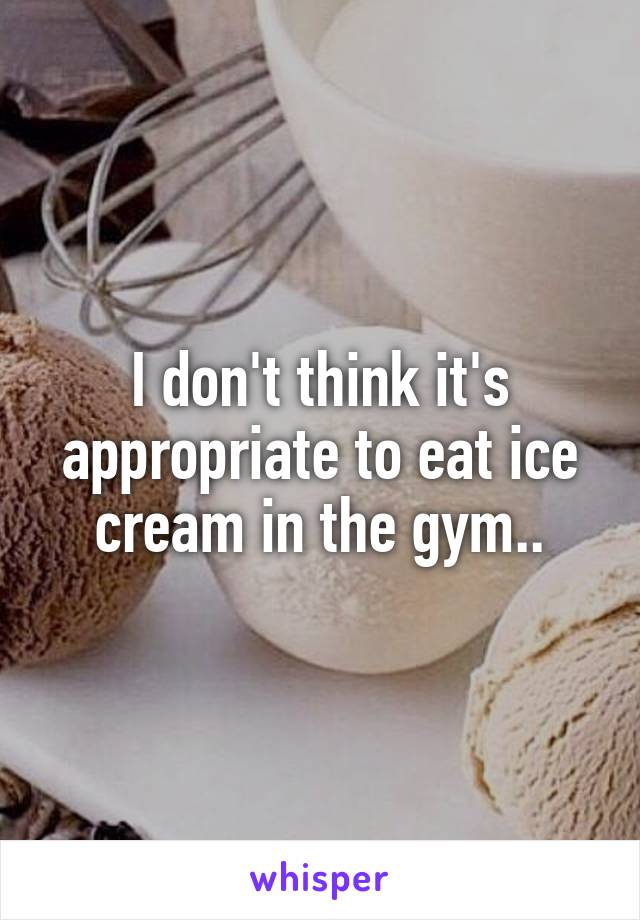 I don't think it's appropriate to eat ice cream in the gym..