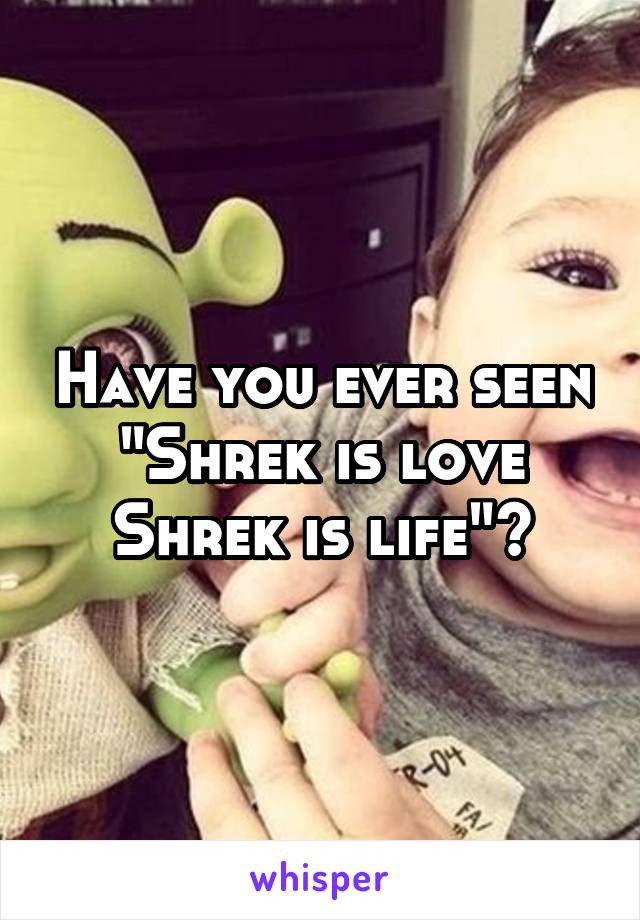 Have you ever seen "Shrek is love Shrek is life"?