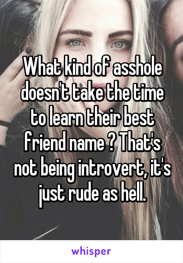What kind of asshole doesn't take the time to learn their best friend name ? That's not being introvert, it's just rude as hell.