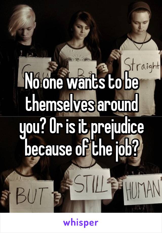 No one wants to be themselves around you? Or is it prejudice because of the job?