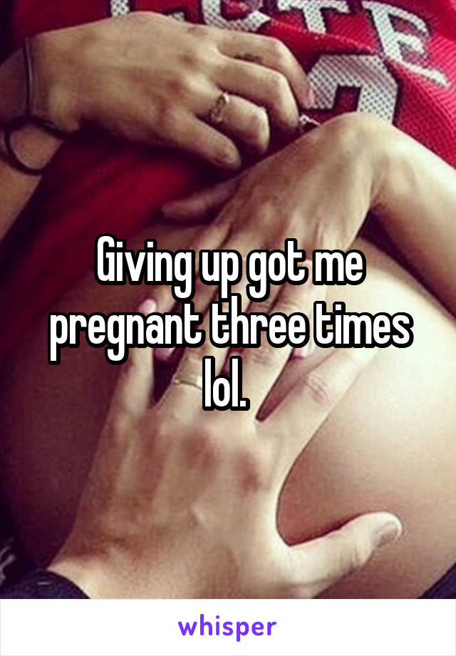 Giving up got me pregnant three times lol. 