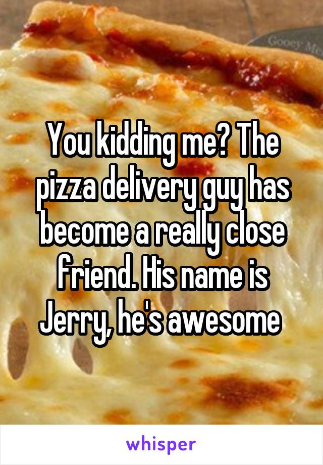 You kidding me? The pizza delivery guy has become a really close friend. His name is Jerry, he's awesome 