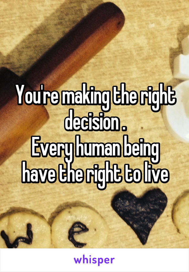 You're making the right decision .
Every human being have the right to live