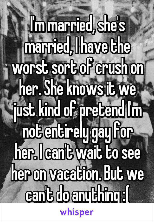 I'm married, she's married, I have the worst sort of crush on her. She knows it we just kind of pretend I'm not entirely gay for her. I can't wait to see her on vacation. But we can't do anything :(