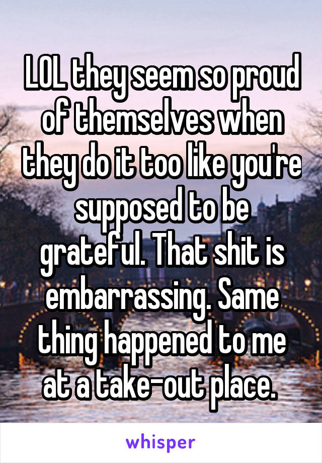 LOL they seem so proud of themselves when they do it too like you're supposed to be grateful. That shit is embarrassing. Same thing happened to me at a take-out place. 