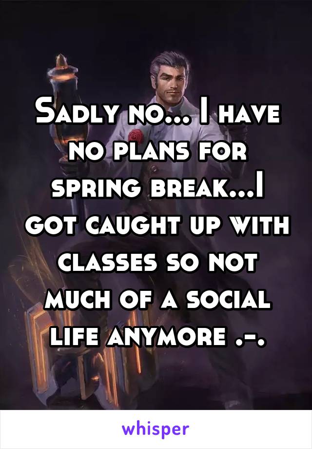 Sadly no... I have no plans for spring break...I got caught up with classes so not much of a social life anymore .-.