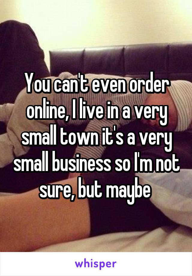 You can't even order online, I live in a very small town it's a very small business so I'm not sure, but maybe 