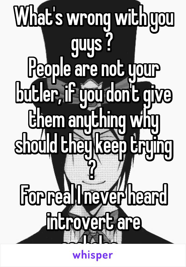 What's wrong with you guys ? 
People are not your butler, if you don't give them anything why should they keep trying ? 
For real I never heard introvert are assholes...
